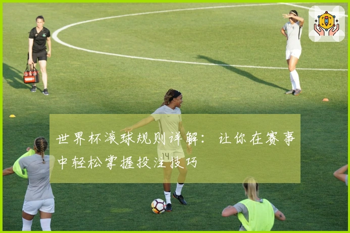世界杯滚球规则详解：让你在赛事中轻松掌握投注技巧