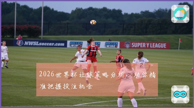2026世界杯让球策略分析，助你精准把握投注机会