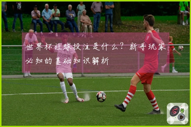 世界杯让球投注是什么？新手玩家必知的基础知识解析